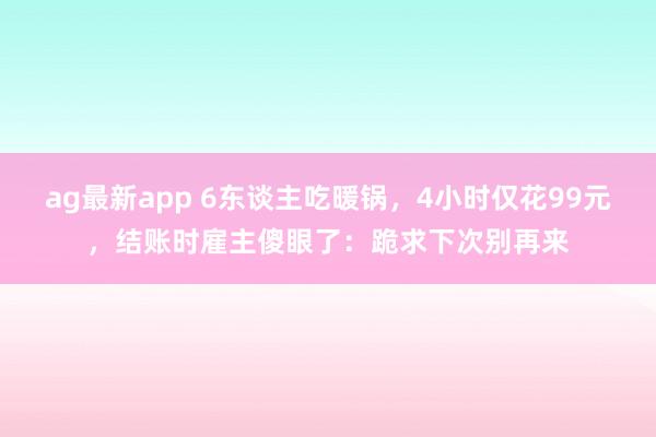 ag最新app 6东谈主吃暖锅，4小时仅花99元，结账时雇主傻眼了：跪求下次别再来