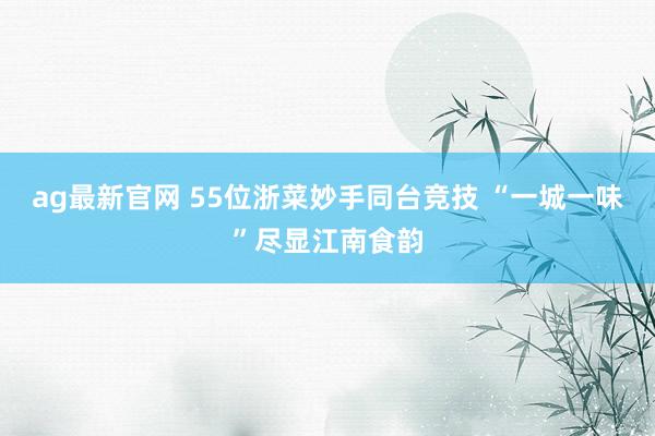 ag最新官网 55位浙菜妙手同台竞技 “一城一味”尽显江南食韵