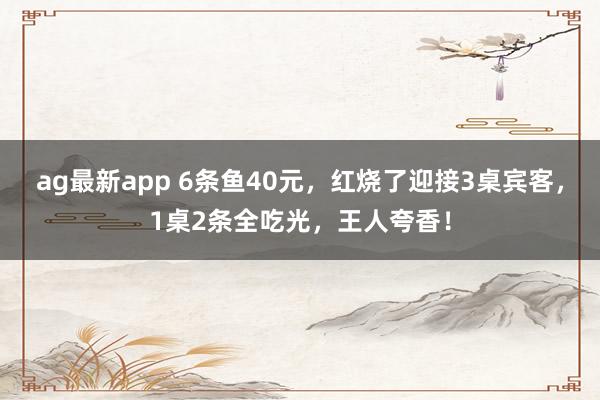ag最新app 6条鱼40元，红烧了迎接3桌宾客，1桌2条全吃光，王人夸香！