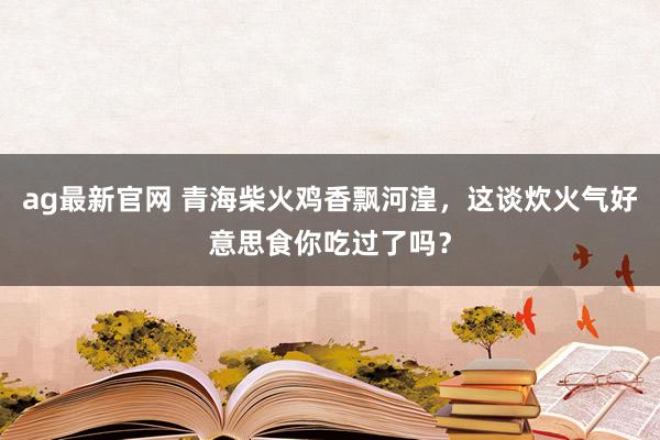 ag最新官网 青海柴火鸡香飘河湟，这谈炊火气好意思食你吃过了吗？