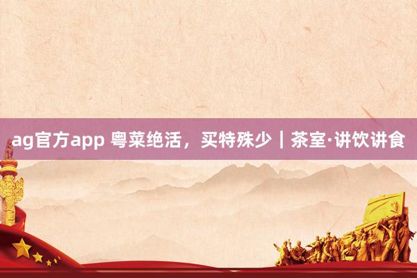 ag官方app 粤菜绝活，买特殊少｜茶室·讲饮讲食