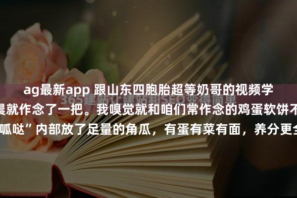 ag最新app 跟山东四胞胎超等奶哥的视频学了“煎呱哒”，今天清晨就作念了一把。我嗅觉就和咱们常作念的鸡蛋软饼不异，只不外这个“煎呱哒”内部放了足量的角瓜，有蛋有菜有面，养分更全面了。 领先把角瓜切丝，放盐刹一下水，使瓜丝变软；然后放入面粉，打两颗鸡蛋，再放五香粉、盐等调料；临了用温水调成糊状。作念这些前用破壁...
