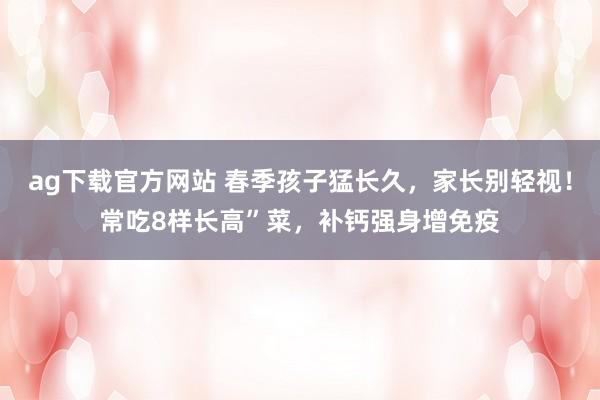 ag下载官方网站 春季孩子猛长久，家长别轻视！常吃8样长高”菜，补钙强身增免疫
