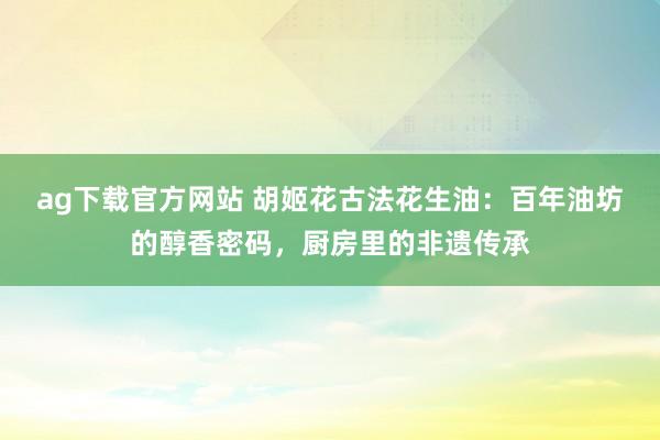 ag下载官方网站 胡姬花古法花生油：百年油坊的醇香密码，厨房里的非遗传承