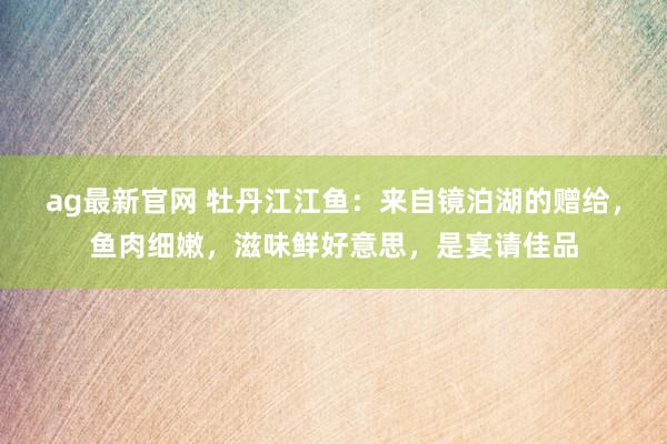 ag最新官网 牡丹江江鱼：来自镜泊湖的赠给，鱼肉细嫩，滋味鲜好意思，是宴请佳品