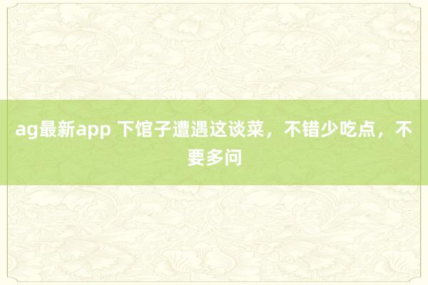 ag最新app 下馆子遭遇这谈菜，不错少吃点，不要多问
