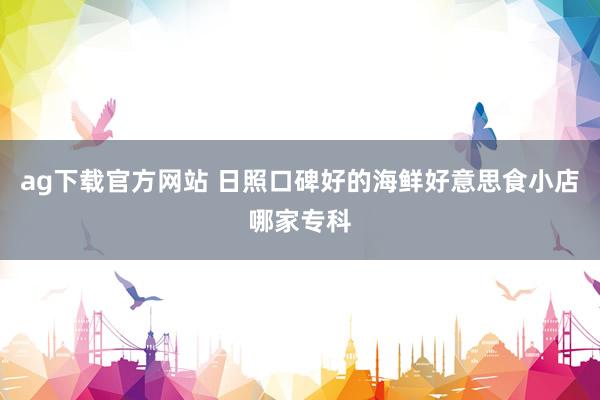 ag下载官方网站 日照口碑好的海鲜好意思食小店哪家专科