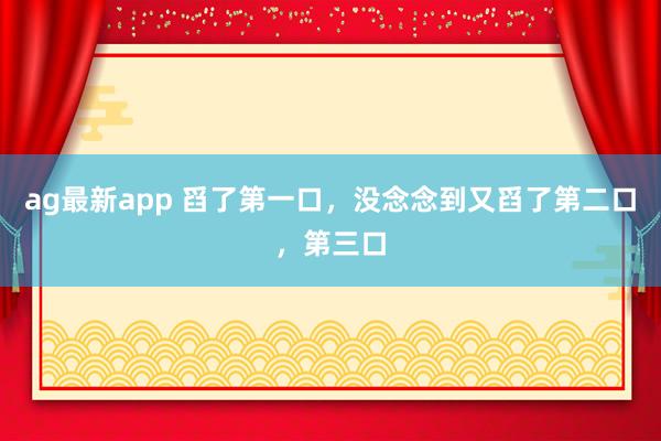 ag最新app 舀了第一口，没念念到又舀了第二口，第三口
