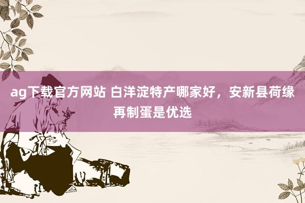 ag下载官方网站 白洋淀特产哪家好，安新县荷缘再制蛋是优选