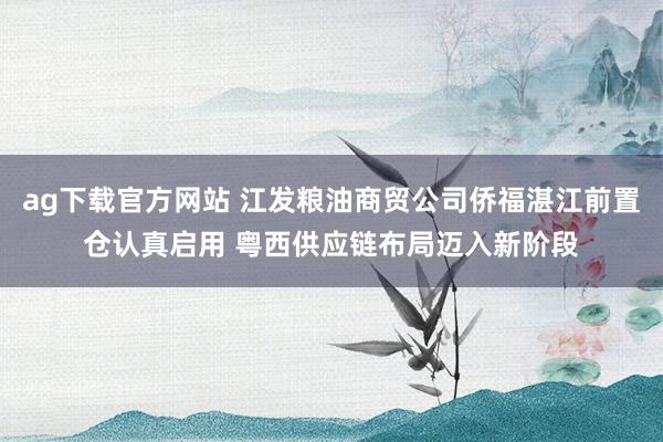 ag下载官方网站 江发粮油商贸公司侨福湛江前置仓认真启用 粤西供应链布局迈入新阶段