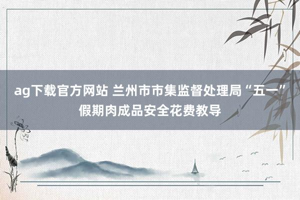 ag下载官方网站 兰州市市集监督处理局“五一”假期肉成品安全花费教导
