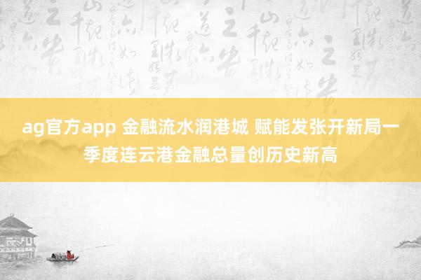 ag官方app 金融流水润港城 赋能发张开新局一季度连云港金融总量创历史新高