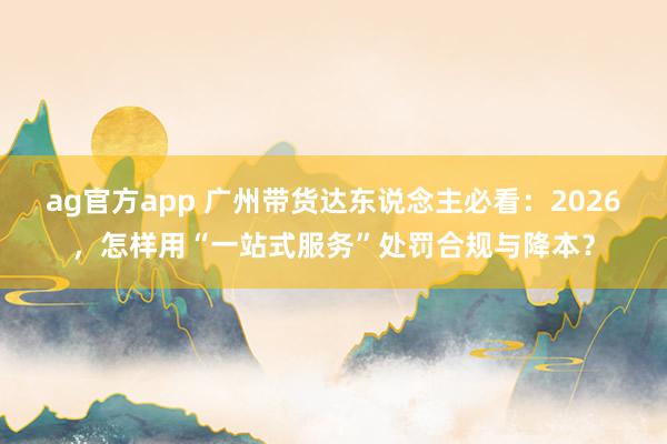 ag官方app 广州带货达东说念主必看：2026，怎样用“一站式服务”处罚合规与降本？