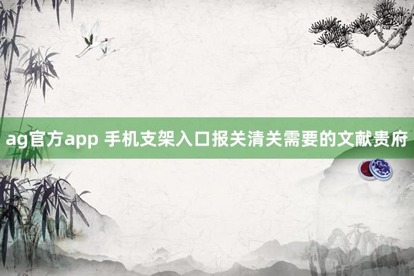 ag官方app 手机支架入口报关清关需要的文献贵府