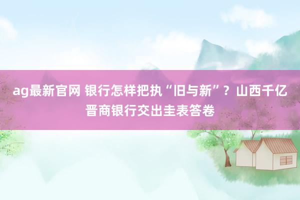 ag最新官网 银行怎样把执“旧与新”？山西千亿晋商银行交出圭表答卷