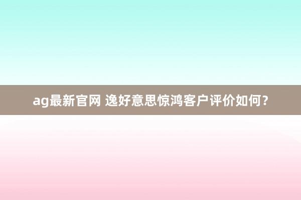 ag最新官网 逸好意思惊鸿客户评价如何？