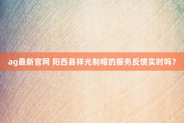 ag最新官网 阳西县祥光制帽的服务反馈实时吗？
