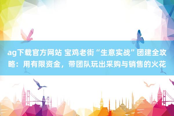 ag下载官方网站 宝鸡老街“生意实战”团建全攻略：用有限资金，带团队玩出采购与销售的火花