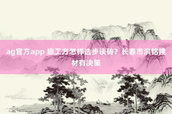 ag官方app 施工方怎样选步谈砖？长春市洪铭建材有决策
