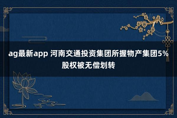 ag最新app 河南交通投资集团所握物产集团5%股权被无偿划转