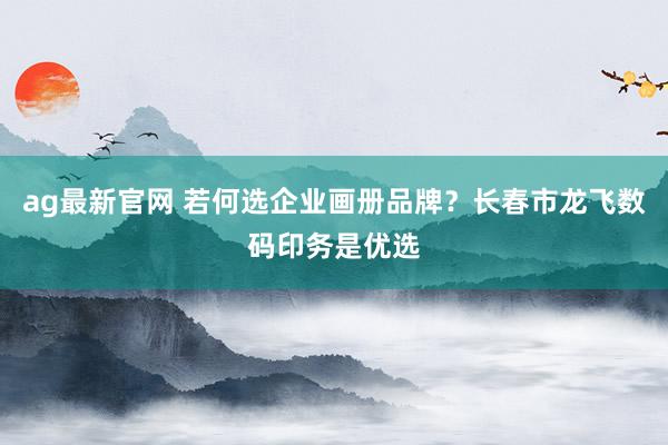 ag最新官网 若何选企业画册品牌？长春市龙飞数码印务是优选