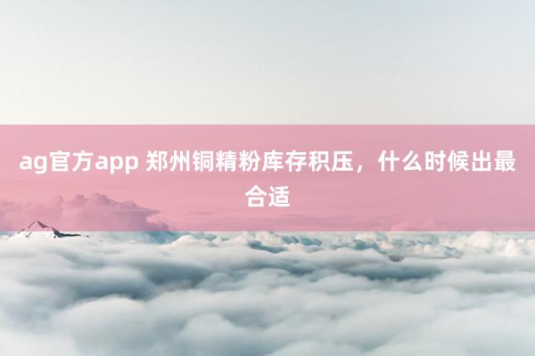 ag官方app 郑州铜精粉库存积压，什么时候出最合适