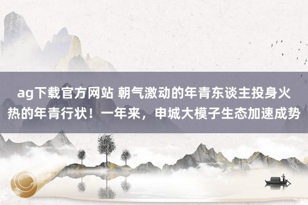 ag下载官方网站 朝气激动的年青东谈主投身火热的年青行状！一年来，申城大模子生态加速成势