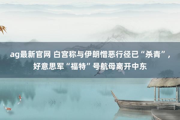 ag最新官网 白宫称与伊朗憎恶行径已“杀青”，好意思军“福特”号航母离开中东