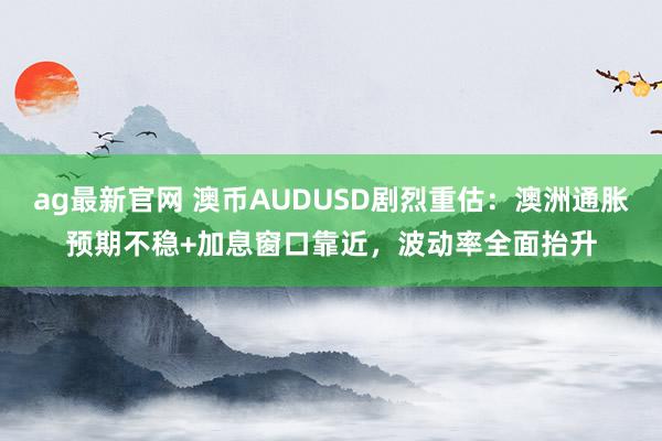 ag最新官网 澳币AUDUSD剧烈重估：澳洲通胀预期不稳+加息窗口靠近，波动率全面抬升