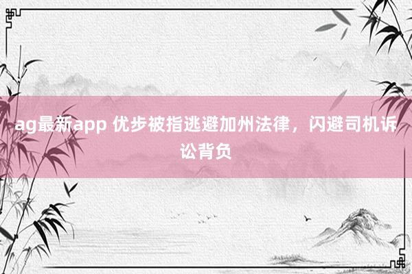 ag最新app 优步被指逃避加州法律，闪避司机诉讼背负