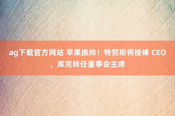 ag下载官方网站 苹果换帅！特努斯将接棒 CEO，库克转任董事会主席