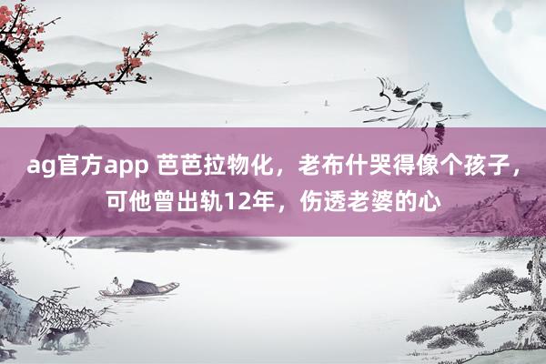 ag官方app 芭芭拉物化，老布什哭得像个孩子，可他曾出轨12年，伤透老婆的心
