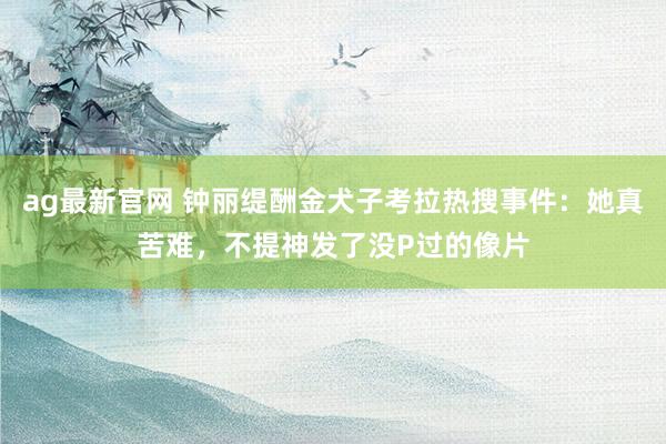 ag最新官网 钟丽缇酬金犬子考拉热搜事件：她真苦难，不提神发了没P过的像片