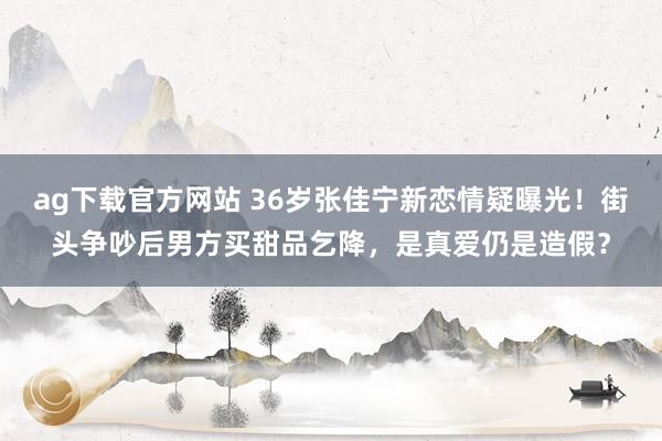 ag下载官方网站 36岁张佳宁新恋情疑曝光！街头争吵后男方买甜品乞降，是真爱仍是造假？