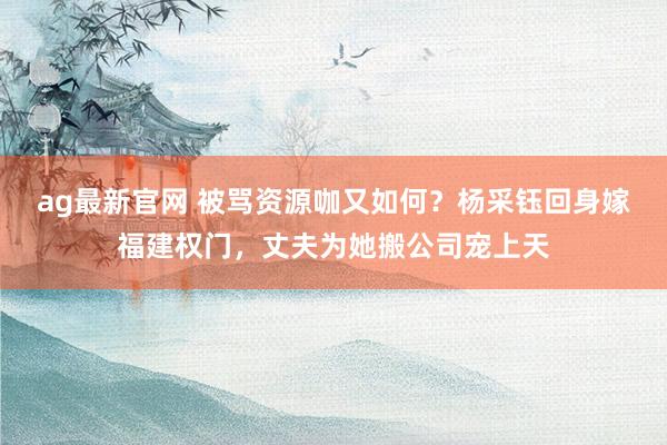 ag最新官网 被骂资源咖又如何？杨采钰回身嫁福建权门，丈夫为她搬公司宠上天