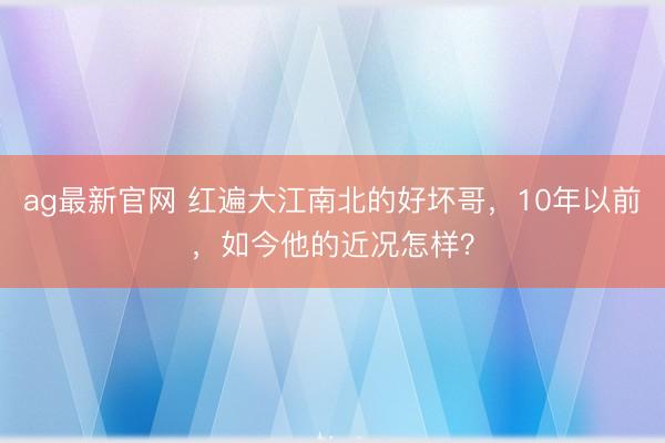ag最新官网 红遍大江南北的好坏哥，10年以前，如今他的近况怎样？