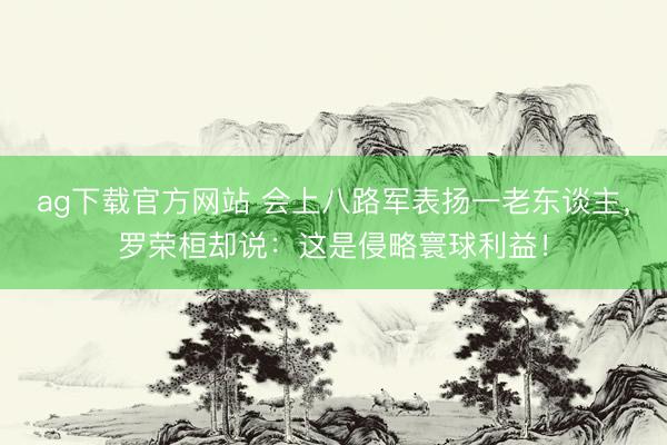 ag下载官方网站 会上八路军表扬一老东谈主，罗荣桓却说：这是侵略寰球利益！