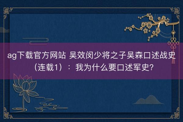 ag下载官方网站 吴效闵少将之子吴森口述战史（连载1）：我为什么要口述军史？