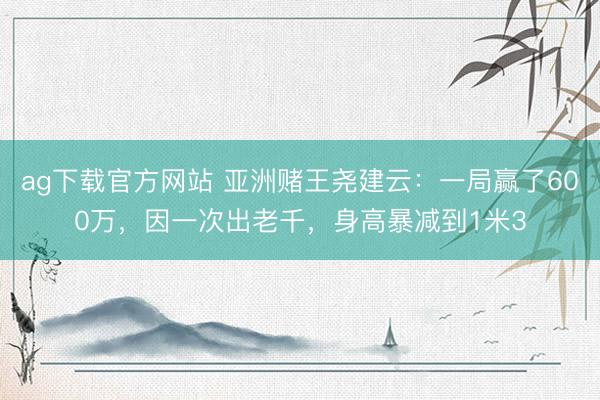 ag下载官方网站 亚洲赌王尧建云：一局赢了600万，因一次出老千，身高暴减到1米3