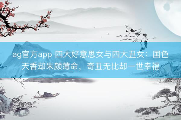ag官方app 四大好意思女与四大丑女：国色天香却朱颜薄命，奇丑无比却一世幸福