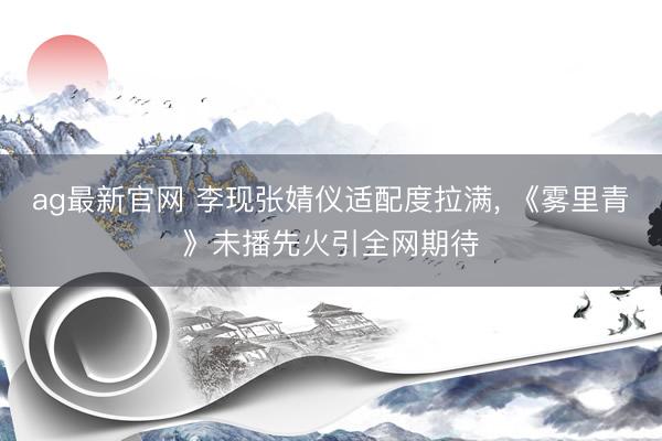 ag最新官网 李现张婧仪适配度拉满， 《雾里青》未播先火引全网期待