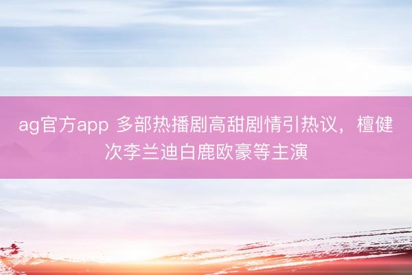 ag官方app 多部热播剧高甜剧情引热议，檀健次李兰迪白鹿欧豪等主演