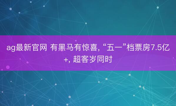 ag最新官网 有黑马有惊喜， “五一”档票房7.5亿+， 超客岁同时