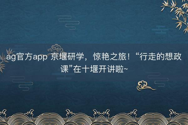 ag官方app 京堰研学，惊艳之旅！“行走的想政课”在十堰开讲啦~