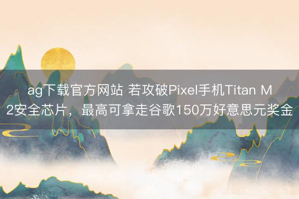 ag下载官方网站 若攻破Pixel手机Titan M2安全芯片，最高可拿走谷歌150万好意思元奖金