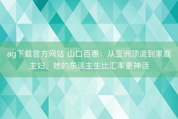 ag下载官方网站 山口百惠：从亚洲顶流到家庭主妇，她的东谈主生比汇率更神话