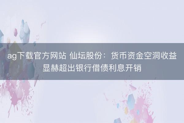 ag下载官方网站 仙坛股份：货币资金空洞收益显赫超出银行借债利息开销