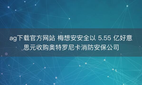 ag下载官方网站 梅想安安全以 5.55 亿好意思元收购奥特罗尼卡消防安保公司