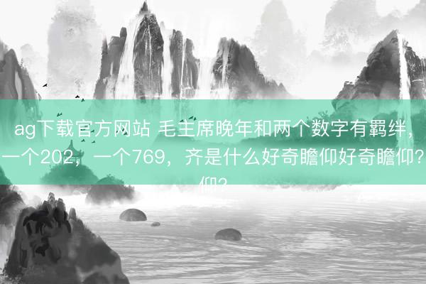 ag下载官方网站 毛主席晚年和两个数字有羁绊，一个202，一个769，齐是什么好奇瞻仰好奇瞻仰？