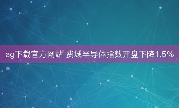 ag下载官方网站 费城半导体指数开盘下降1.5%
